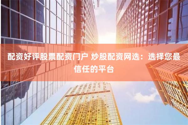 配资好评股票配资门户 炒股配资网选：选择您最信任的平台