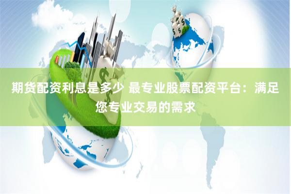 期货配资利息是多少 最专业股票配资平台：满足您专业交易的需求