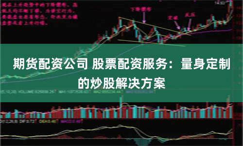 期货配资公司 股票配资服务：量身定制的炒股解决方案