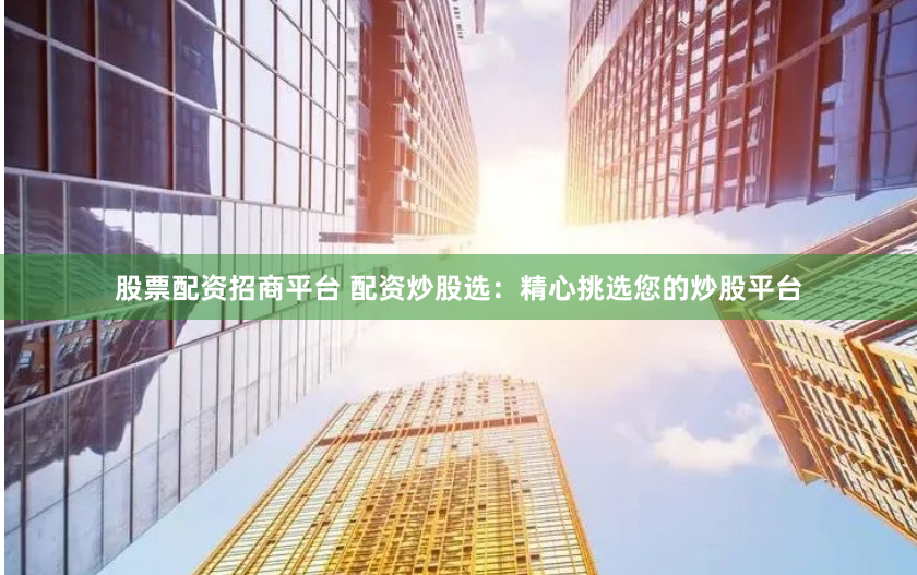 股票配资招商平台 配资炒股选：精心挑选您的炒股平台