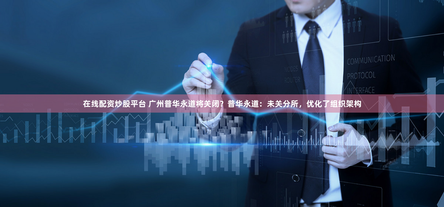 在线配资炒股平台 广州普华永道将关闭？普华永道：未关分所，优化了组织架构
