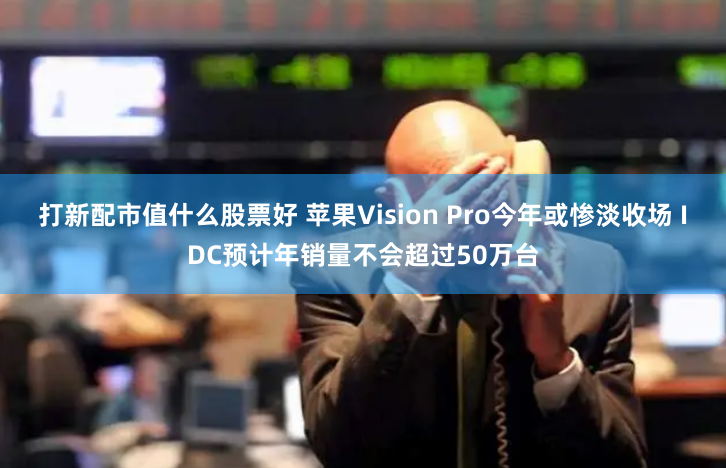 打新配市值什么股票好 苹果Vision Pro今年或惨淡收场 IDC预计年销量不会超过50万台