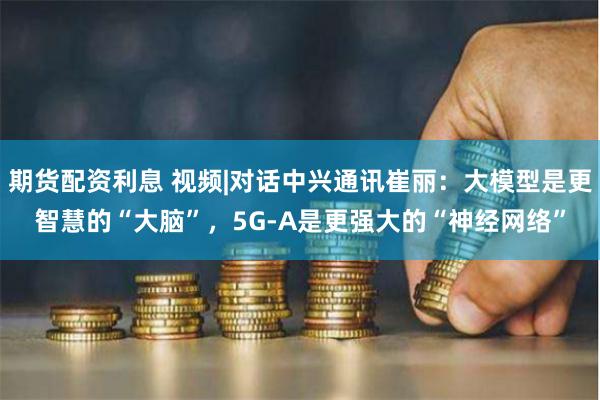期货配资利息 视频|对话中兴通讯崔丽：大模型是更智慧的“大脑”，5G-A是更强大的“神经网络”