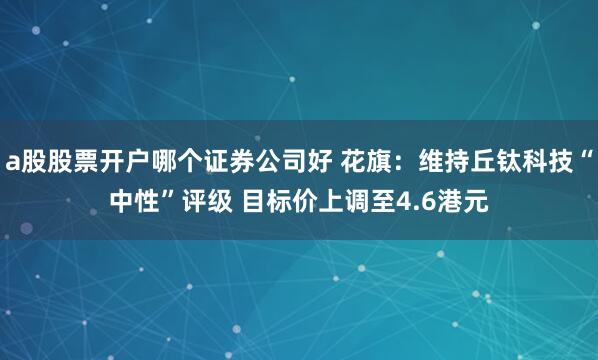 a股股票开户哪个证券公司好 花旗：维持丘钛科技“中性”评级 目标价上调至4.6港元