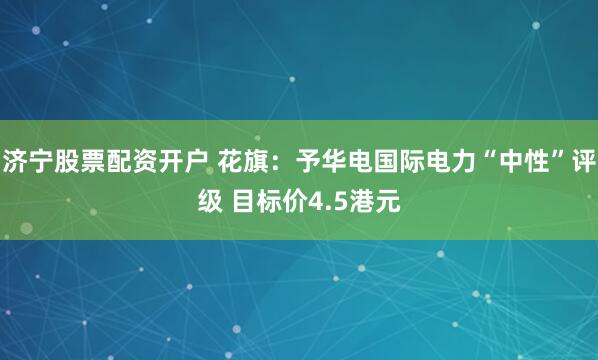 济宁股票配资开户 花旗：予华电国际电力“中性”评级 目标价4.5港元