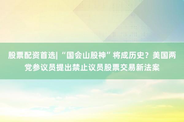 股票配资首选| “国会山股神”将成历史？美国两党参议员提出禁止议员股票交易新法案