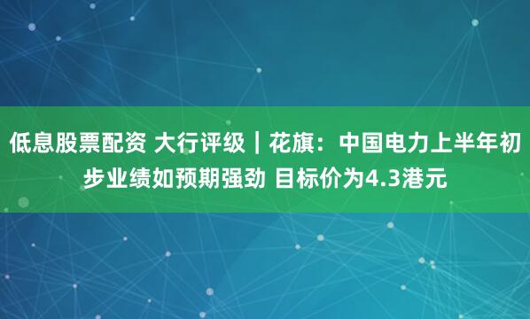 低息股票配资 大行评级｜花旗：中国电力上半年初步业绩如预期强劲 目标价为4.3港元